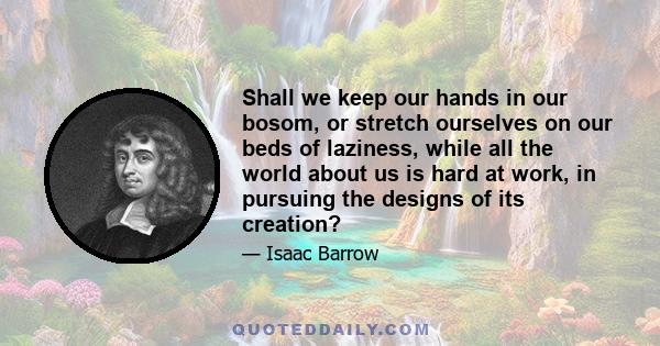 Shall we keep our hands in our bosom, or stretch ourselves on our beds of laziness, while all the world about us is hard at work, in pursuing the designs of its creation?