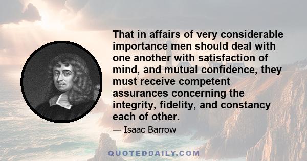 That in affairs of very considerable importance men should deal with one another with satisfaction of mind, and mutual confidence, they must receive competent assurances concerning the integrity, fidelity, and constancy 