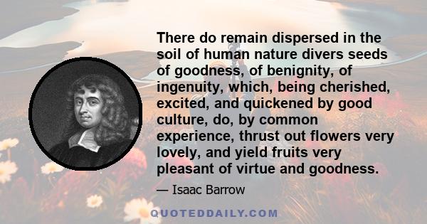 There do remain dispersed in the soil of human nature divers seeds of goodness, of benignity, of ingenuity, which, being cherished, excited, and quickened by good culture, do, by common experience, thrust out flowers