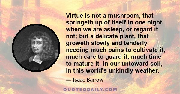 Virtue is not a mushroom, that springeth up of itself in one night when we are asleep, or regard it not; but a delicate plant, that groweth slowly and tenderly, needing much pains to cultivate it, much care to guard it, 