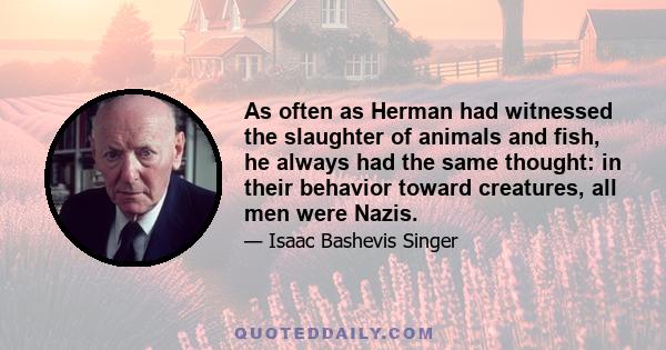 As often as Herman had witnessed the slaughter of animals and fish, he always had the same thought: in their behavior toward creatures, all men were Nazis. The smugness with which man could do with other species as he