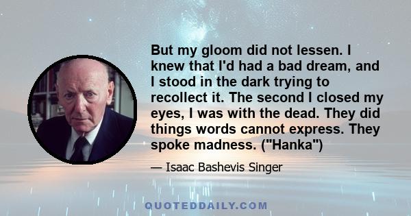 But my gloom did not lessen. I knew that I'd had a bad dream, and I stood in the dark trying to recollect it. The second I closed my eyes, I was with the dead. They did things words cannot express. They spoke madness.