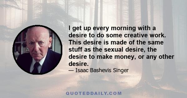 I get up every morning with a desire to do some creative work. This desire is made of the same stuff as the sexual desire, the desire to make money, or any other desire.