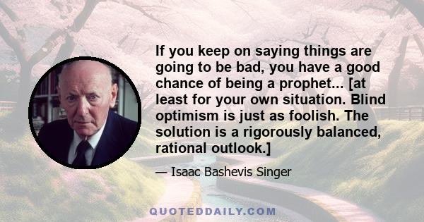 If you keep on saying things are going to be bad, you have a good chance of being a prophet... [at least for your own situation. Blind optimism is just as foolish. The solution is a rigorously balanced, rational