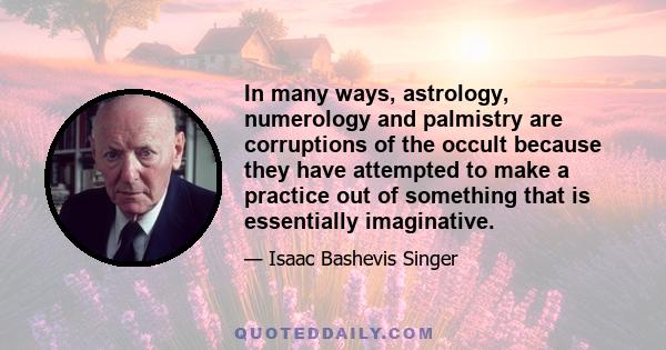 In many ways, astrology, numerology and palmistry are corruptions of the occult because they have attempted to make a practice out of something that is essentially imaginative.