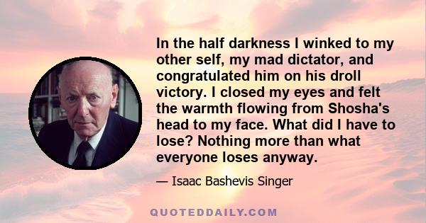 In the half darkness I winked to my other self, my mad dictator, and congratulated him on his droll victory. I closed my eyes and felt the warmth flowing from Shosha's head to my face. What did I have to lose? Nothing