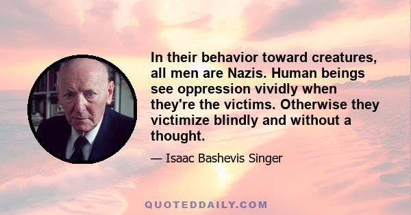 In their behavior toward creatures, all men are Nazis. Human beings see oppression vividly when they're the victims. Otherwise they victimize blindly and without a thought.