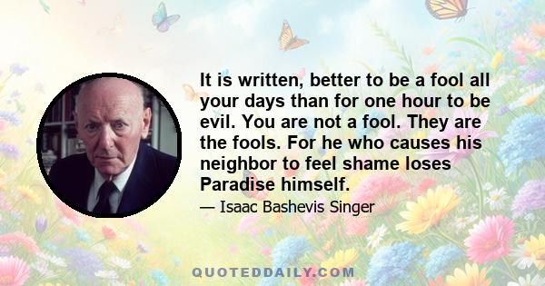 It is written, better to be a fool all your days than for one hour to be evil. You are not a fool. They are the fools. For he who causes his neighbor to feel shame loses Paradise himself.