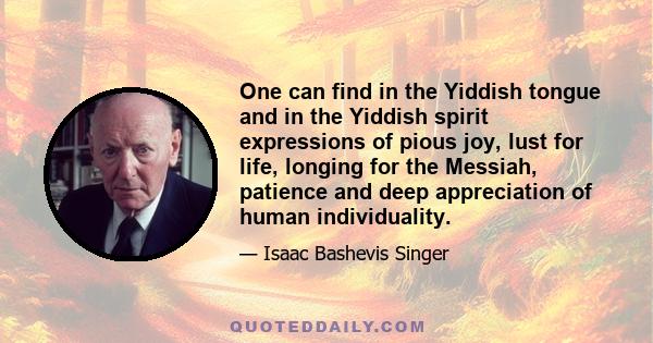 One can find in the Yiddish tongue and in the Yiddish spirit expressions of pious joy, lust for life, longing for the Messiah, patience and deep appreciation of human individuality.