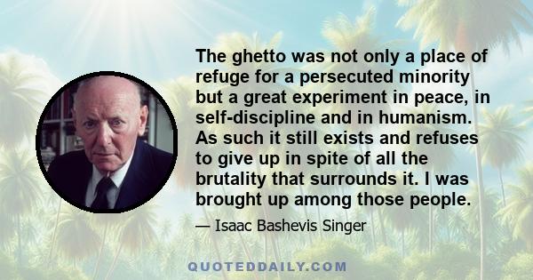 The ghetto was not only a place of refuge for a persecuted minority but a great experiment in peace, in self-discipline and in humanism. As such it still exists and refuses to give up in spite of all the brutality that