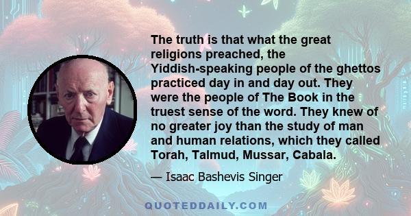 The truth is that what the great religions preached, the Yiddish-speaking people of the ghettos practiced day in and day out. They were the people of The Book in the truest sense of the word. They knew of no greater joy 