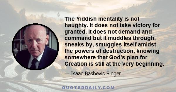 The Yiddish mentality is not haughty. It does not take victory for granted. It does not demand and command but it muddles through, sneaks by, smuggles itself amidst the powers of destruction, knowing somewhere that