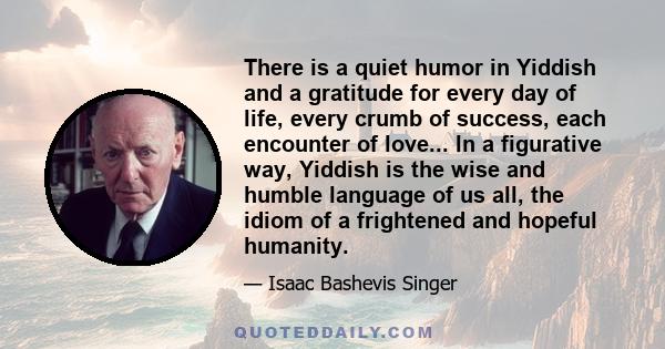 There is a quiet humor in Yiddish and a gratitude for every day of life, every crumb of success, each encounter of love... In a figurative way, Yiddish is the wise and humble language of us all, the idiom of a