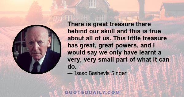 There is great treasure there behind our skull and this is true about all of us. This little treasure has great, great powers, and I would say we only have learnt a very, very small part of what it can do.