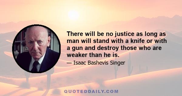 There will be no justice as long as man will stand with a knife or with a gun and destroy those who are weaker than he is.