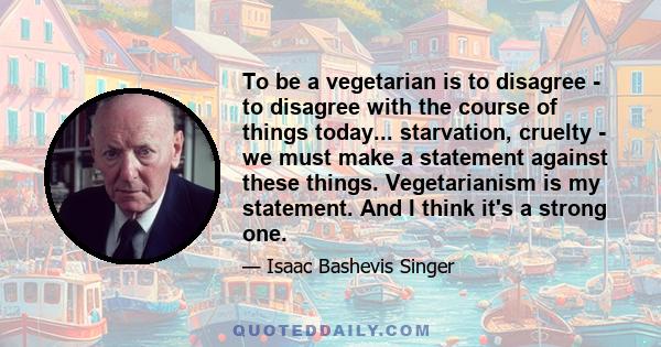 To be a vegetarian is to disagree - to disagree with the course of things today... starvation, cruelty - we must make a statement against these things. Vegetarianism is my statement. And I think it's a strong one.