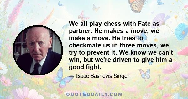 We all play chess with Fate as partner. He makes a move, we make a move. He tries to checkmate us in three moves, we try to prevent it. We know we can't win, but we're driven to give him a good fight.