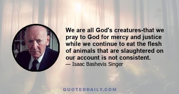 We are all God's creatures-that we pray to God for mercy and justice while we continue to eat the flesh of animals that are slaughtered on our account is not consistent.