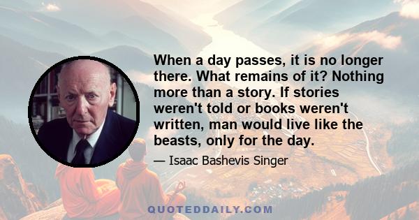 When a day passes, it is no longer there. What remains of it? Nothing more than a story. If stories weren't told or books weren't written, man would live like the beasts, only for the day.