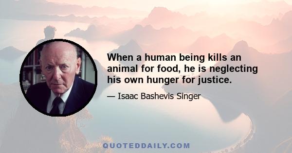 When a human being kills an animal for food, he is neglecting his own hunger for justice.