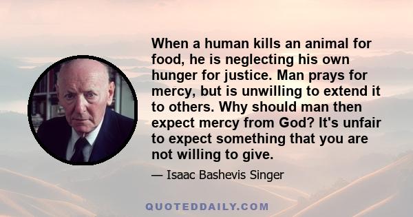 When a human kills an animal for food, he is neglecting his own hunger for justice. Man prays for mercy, but is unwilling to extend it to others. Why should man then expect mercy from God? It's unfair to expect