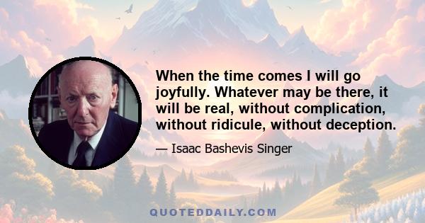 When the time comes I will go joyfully. Whatever may be there, it will be real, without complication, without ridicule, without deception.