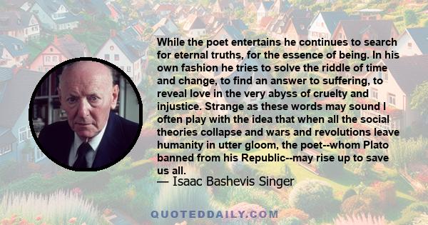 While the poet entertains he continues to search for eternal truths, for the essence of being. In his own fashion he tries to solve the riddle of time and change, to find an answer to suffering, to reveal love in the