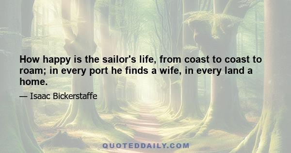 How happy is the sailor's life, from coast to coast to roam; in every port he finds a wife, in every land a home.