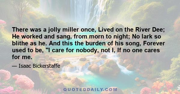 There was a jolly miller once, Lived on the River Dee; He worked and sang, from morn to night; No lark so blithe as he. And this the burden of his song, Forever used to be, I care for nobody, not I, If no one cares for