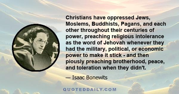 Christians have oppressed Jews, Moslems, Buddhists, Pagans, and each other throughout their centuries of power, preaching religious intolerance as the word of Jehovah whenever they had the military, political, or