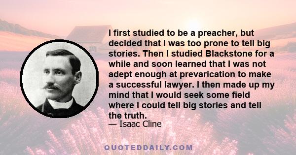 I first studied to be a preacher, but decided that I was too prone to tell big stories. Then I studied Blackstone for a while and soon learned that I was not adept enough at prevarication to make a successful lawyer. I