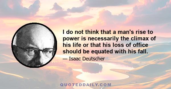 I do not think that a man's rise to power is necessarily the climax of his life or that his loss of office should be equated with his fall.