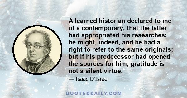 A learned historian declared to me of a contemporary, that the latter had appropriated his researches; he might, indeed, and he had a right to refer to the same originals; but if his predecessor had opened the sources