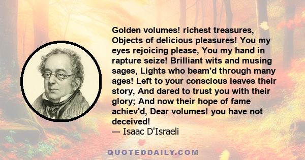 Golden volumes! richest treasures, Objects of delicious pleasures! You my eyes rejoicing please, You my hand in rapture seize! Brilliant wits and musing sages, Lights who beam'd through many ages! Left to your conscious 