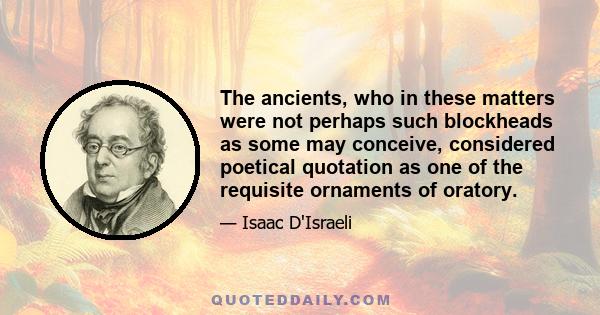 The ancients, who in these matters were not perhaps such blockheads as some may conceive, considered poetical quotation as one of the requisite ornaments of oratory.