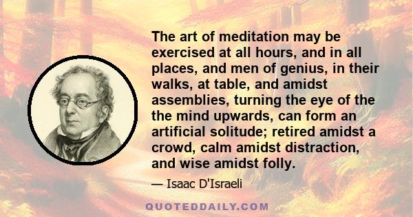 The art of meditation may be exercised at all hours, and in all places, and men of genius, in their walks, at table, and amidst assemblies, turning the eye of the the mind upwards, can form an artificial solitude;