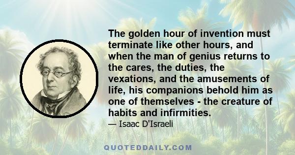 The golden hour of invention must terminate like other hours, and when the man of genius returns to the cares, the duties, the vexations, and the amusements of life, his companions behold him as one of themselves - the