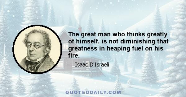 The great man who thinks greatly of himself, is not diminishing that greatness in heaping fuel on his fire.