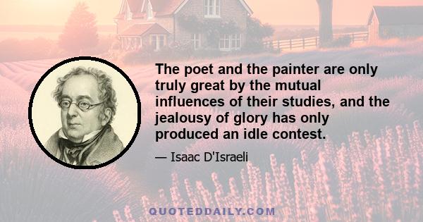 The poet and the painter are only truly great by the mutual influences of their studies, and the jealousy of glory has only produced an idle contest.