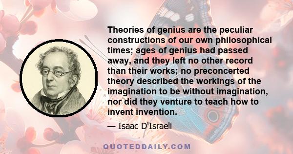 Theories of genius are the peculiar constructions of our own philosophical times; ages of genius had passed away, and they left no other record than their works; no preconcerted theory described the workings of the