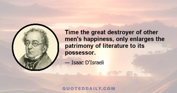 Time the great destroyer of other men's happiness, only enlarges the patrimony of literature to its possessor.