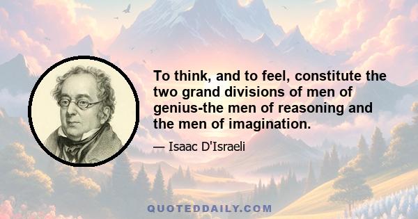 To think, and to feel, constitute the two grand divisions of men of genius-the men of reasoning and the men of imagination.