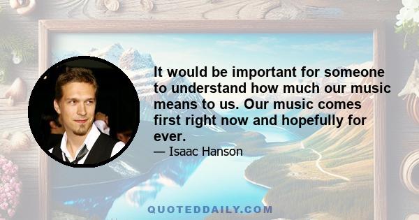 It would be important for someone to understand how much our music means to us. Our music comes first right now and hopefully for ever.