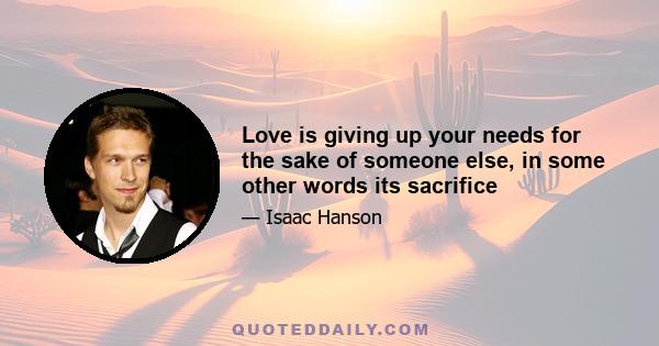 Love is giving up your needs for the sake of someone else, in some other words its sacrifice