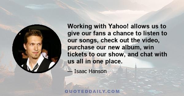 Working with Yahoo! allows us to give our fans a chance to listen to our songs, check out the video, purchase our new album, win tickets to our show, and chat with us all in one place.