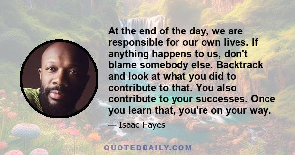 At the end of the day, we are responsible for our own lives. If anything happens to us, don't blame somebody else. Backtrack and look at what you did to contribute to that. You also contribute to your successes. Once