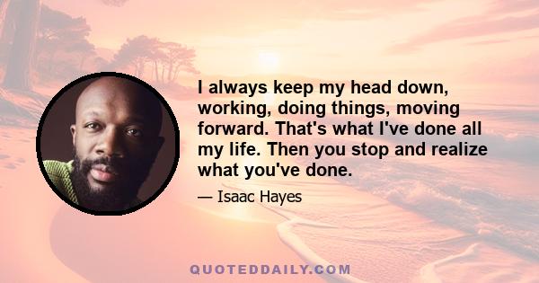 I always keep my head down, working, doing things, moving forward. That's what I've done all my life. Then you stop and realize what you've done.