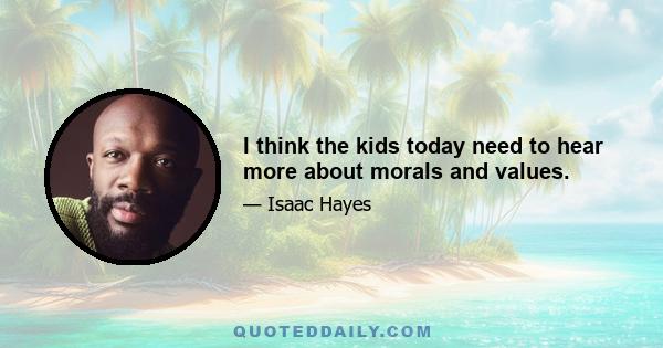 I think the kids today need to hear more about morals and values.