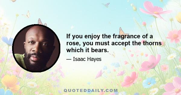 If you enjoy the fragrance of a rose, you must accept the thorns which it bears.