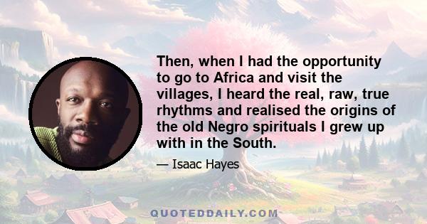 Then, when I had the opportunity to go to Africa and visit the villages, I heard the real, raw, true rhythms and realised the origins of the old Negro spirituals I grew up with in the South.